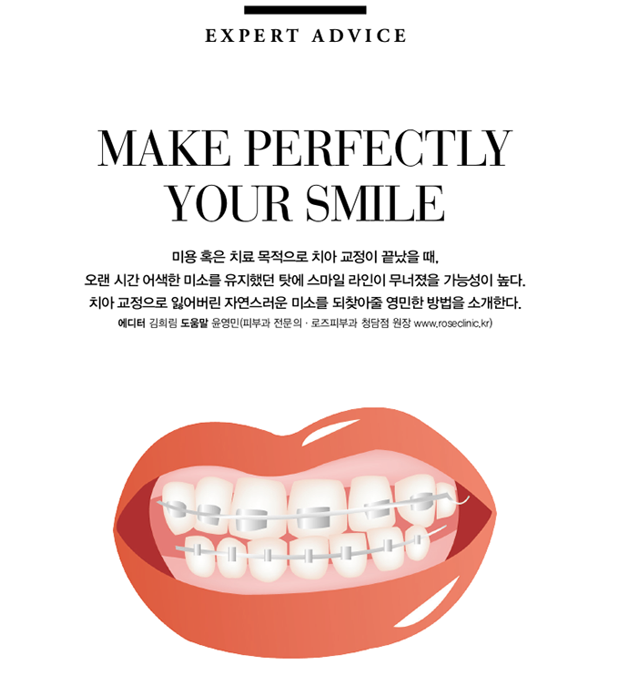 EXPERT ADVICE, MAKE PERFECTLY YOUR SMILE, 미용 혹은 치료 목적으로 치아 교정이 끝났을 때, 오랜 시간 어색한 미소를 유지했던 탓에 스마일 라인이 무너졌을 가능성이 높다. 치아 교정으로 잃어버린 자연스러운 미소를 되찾아줄 영민한 방법을 소개한다. 에디터 김희림 도움말 윤영민(피부과 전문의, 로즈피부과 청담점 원장 www.roseclinic.kr)